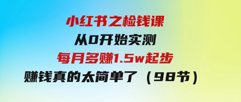 小红书之检钱课：从0开始实测每月多赚1.5w起步，赚钱真的太简单了（98节）-十一网创