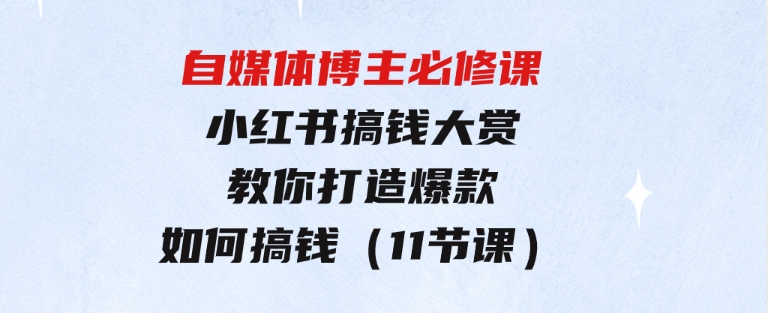 自媒体博主必修课：小红书搞钱大赏，教你打造爆款，如何搞钱（11节课）-十一网创