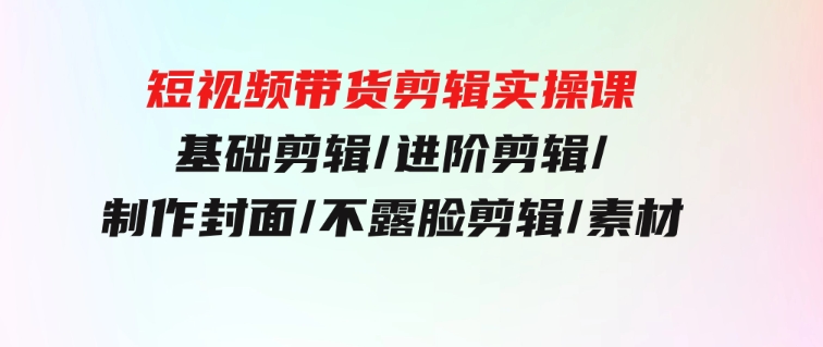 短视频带货剪辑实操课：基础剪辑/进阶剪辑/制作封面/不露脸剪辑/素材/等等-十一网创