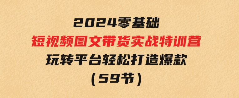 2024新课0基础短视频+图文带货实战特训营：玩转平台，轻松打造爆款（59节）-十一网创