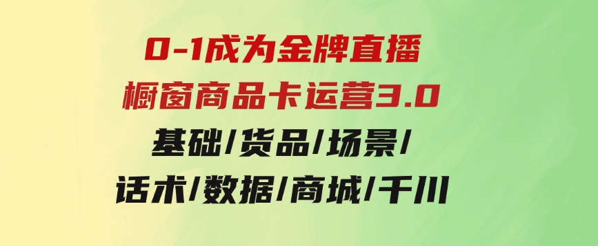 0-1成为金牌直播-橱窗商品卡运营3.0，基础/货品/场景/话术/数据/商城/千川-十一网创