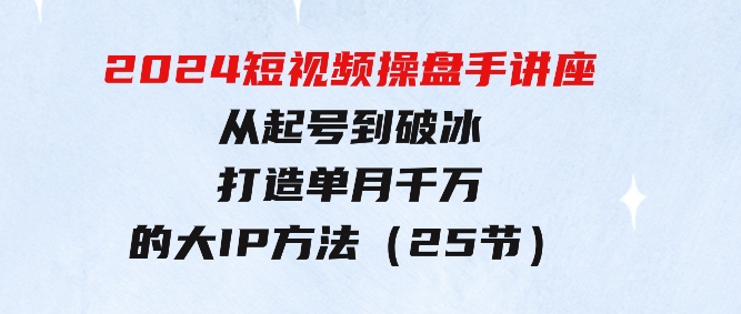 2024短视频操盘手讲座：从起号到破冰，打造单月千万的大IP方法（25节）-十一网创