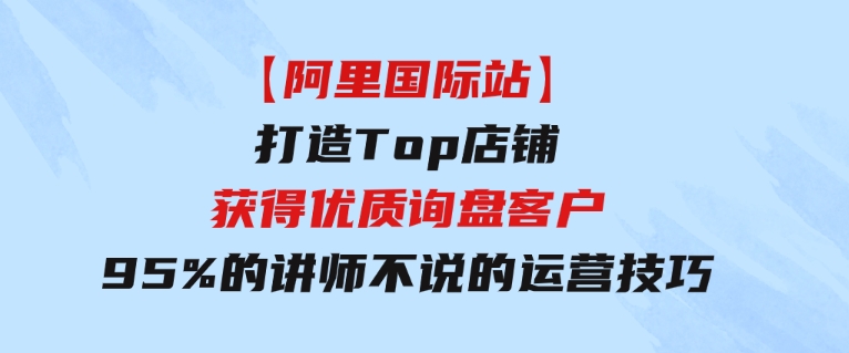 【阿里国际站】打造Top店铺-获得优质询盘客户，95%的讲师不说的运营技巧-十一网创