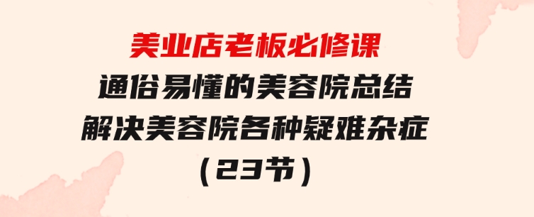 美业店老板必修课：通俗易懂的美容院总结，解决美容院各种疑难杂症（23节）-十一网创