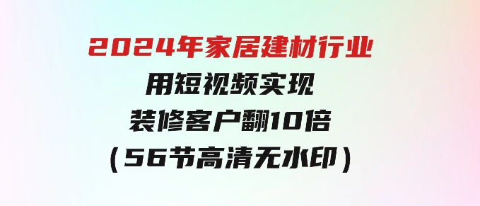 2024年家居建材行业，用短视频实现装修客户翻10倍（56节高清无水印）-十一网创