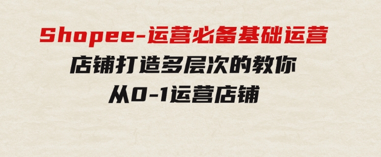 Shopee-运营必备基础运营店铺打造，多层次的教你从0-1运营店铺-十一网创