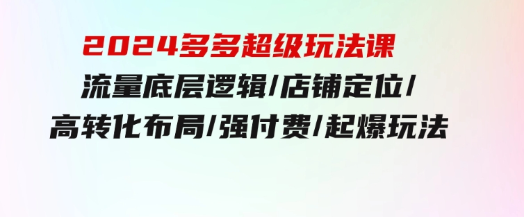 2024多多超级玩法课流量底层逻辑/店铺定位/高转化布局/强付费/起爆玩法-十一网创