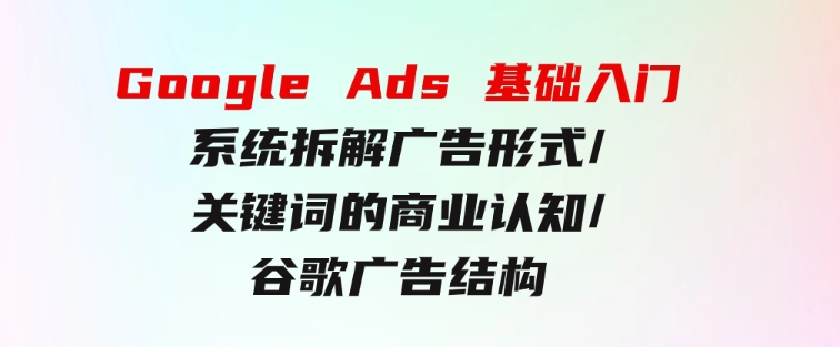 GoogleAds基础入门，系统拆解广告形式/关键词的商业认知/谷歌广告结构-十一网创