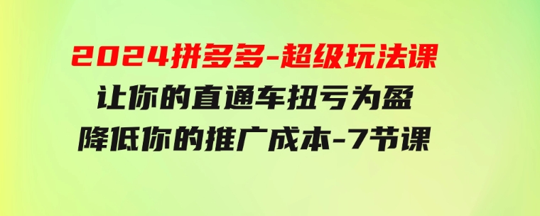 2024拼多多-超级玩法课，让你的直通车扭亏为盈，降低你的推广成本-7节课-十一网创