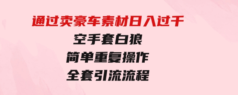 通过卖豪车素材日入过千，空手套白狼！简单重复操作，全套引流流程.-十一网创