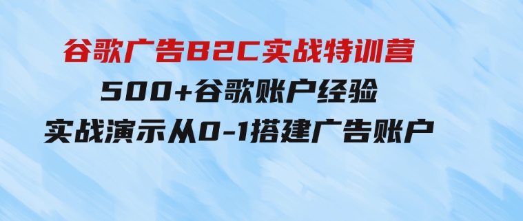 谷歌广告B2C实战特训营，500+谷歌账户经验，实战演示从0-1搭建广告账户-十一网创