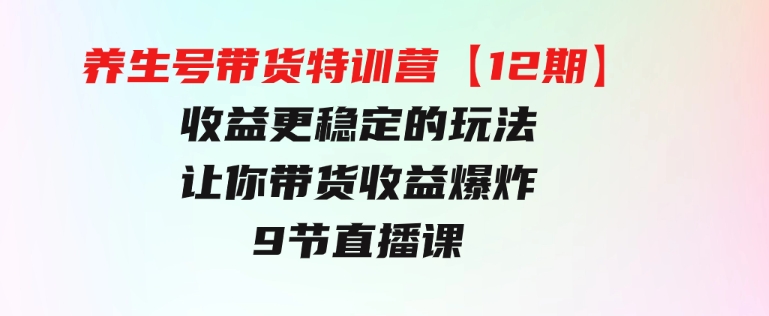 养生号带货特训营【12期】收益更稳定的玩法，让你带货收益爆炸-9节直播课-十一网创