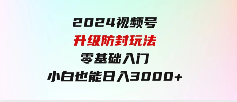 2024视频号升级防封玩法，零基础入门，小白也能日入3000+-十一网创