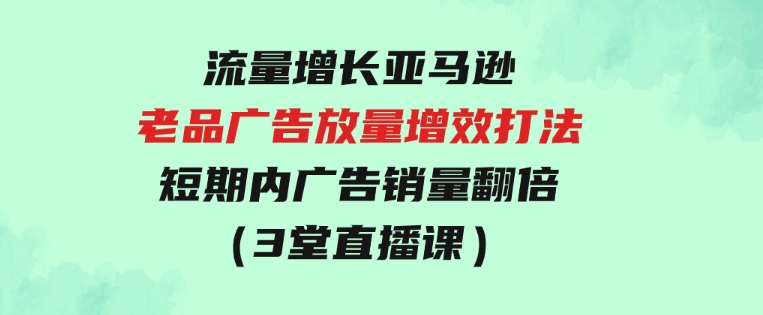 流量增长亚马逊老品广告放量增效打法，短期内广告销量翻倍（3堂直播课）-十一网创