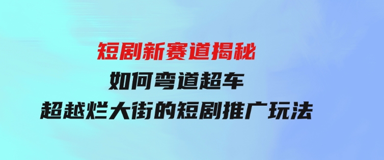 短剧新赛道揭秘：如何弯道超车，超越烂大街的短剧推广玩法-十一网创