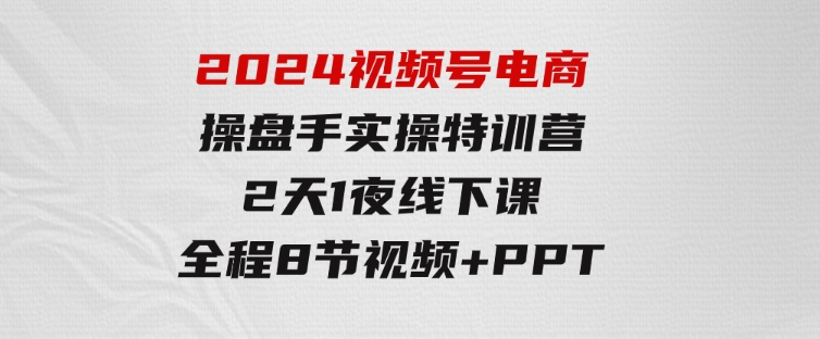 2024视频号电商操盘手实操特训营：2天1夜线下课，全程8节视频+PPT-十一网创