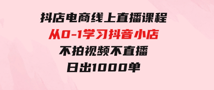 抖店电商线上直播课程：从0-1学习抖音小店，不拍视频不直播日出1000单-十一网创