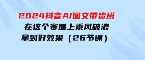 2024抖音AI图文带货班：在这个赛道上乘风破浪拿到好效果（26节课）-十一网创