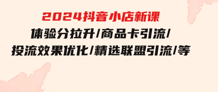 2024抖音小店新课，体验分拉升/商品卡引流/投流效果优化/精选联盟引流/等-十一网创