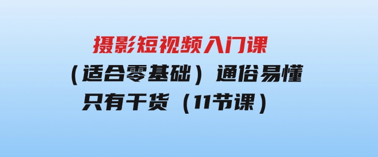 摄影短视频入门课（适合零基础）：通俗易懂，只有干货（11节课）-十一网创