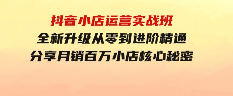 抖音小店运营实战班，全新升级从零到进阶精通分享月销百万小店核心秘密-十一网创