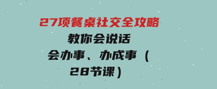 27项餐桌社交全攻略：教你会说话、会办事、办成事（28节课）-十一网创