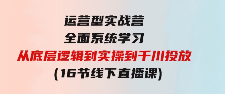 运营型实战营全面系统学习-从底层逻辑到实操到千川投放（16节线下直播课)-十一网创