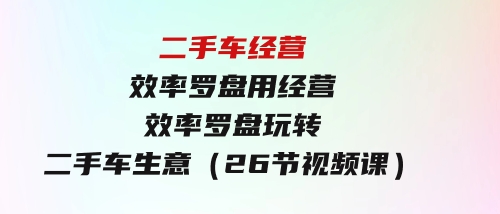 二手车经营·效率罗盘，用经营效率罗盘玩转二手车生意（26节视频课）-十一网创