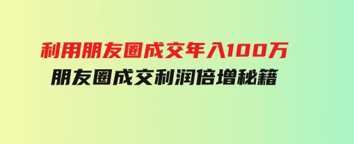 利用朋友圈成交年入100万，朋友圈成交利润倍增秘籍-十一网创