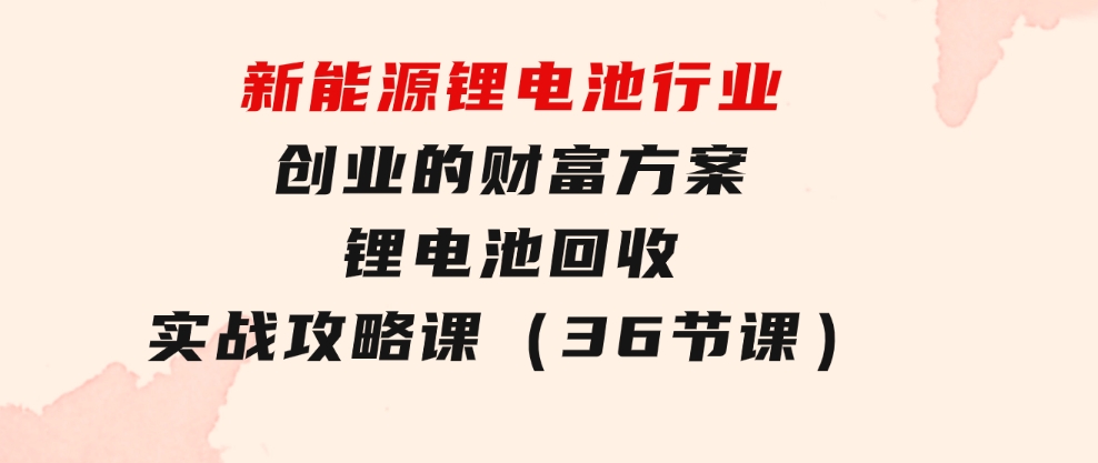 新能源锂电池行业创业的财富方案，锂电池回收实战攻略课（36节课）-十一网创