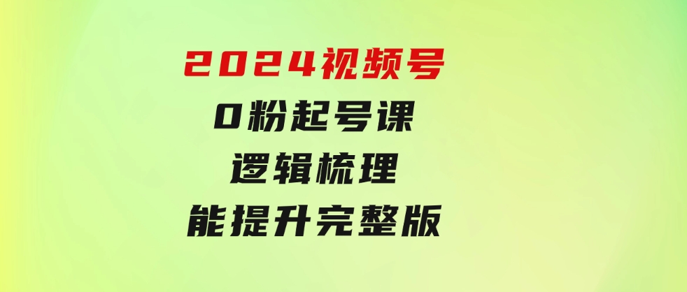 2024视频号0粉起号课，逻辑梳理，技能提升，完整版-十一网创