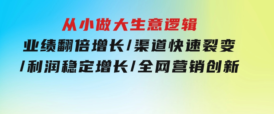 从小做大生意逻辑：业绩翻倍增长/渠道快速裂变/利润稳定增长/全网营销创新-十一网创