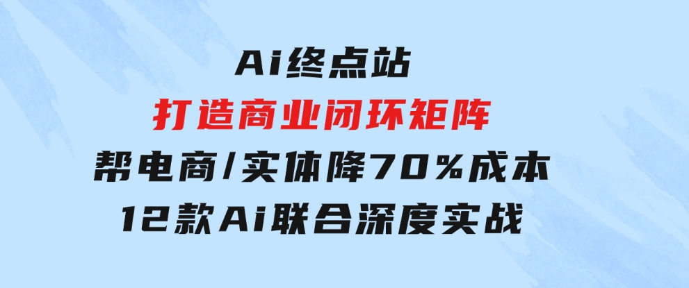 Ai终点站，打造商业闭环矩阵，帮电商/实体降70%成本，12款Ai联合深度实战-十一网创