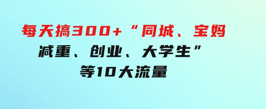 0投入，每天搞300+“同城、宝妈、减重、创业、大学生”等10大流量！-十一网创