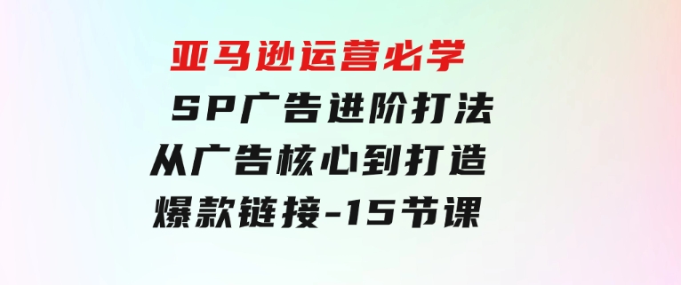 亚马逊运营必学：SP广告进阶打法，从广告核心到打造爆款链接-15节课-十一网创