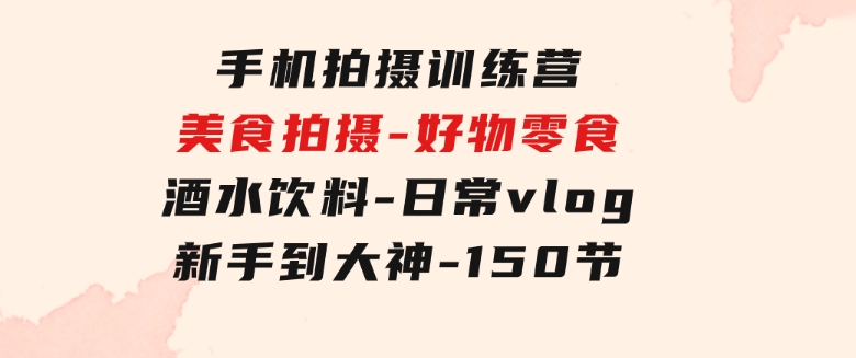 手机拍摄训练营：美食拍摄-好物零食-酒水饮料-日常vlog/新手到大神-150节-十一网创