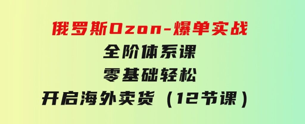 俄罗斯Ozon-爆单实战全阶体系课，零基础轻松开启海外卖货（12节课）-十一网创