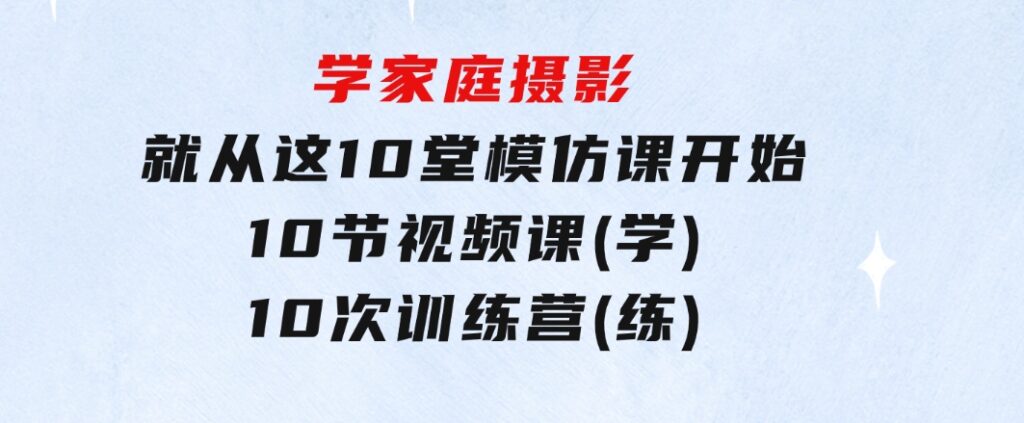 学家庭摄影，就从这10堂模仿课开始，10节视频课(学)+10次训练营(练)-十一网创