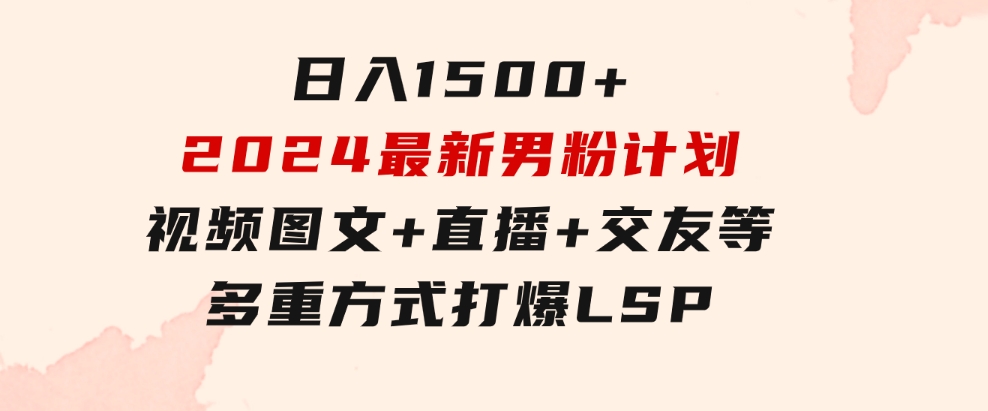 日入1500+，2024最新男粉计划，视频图文+直播+交友等多重方式打爆LSP…-十一网创