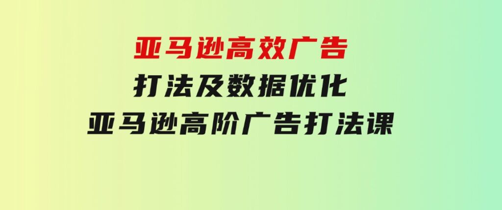 亚马逊高效广告打法及数据优化，亚马逊高阶广告打法课-十一网创