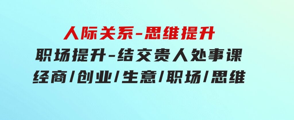 人际关系-思维提升-职场提升-结交贵人处事课：经商/创业/生意/职场/思维-十一网创