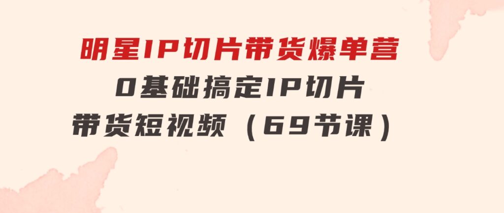 明星IP切片带货爆单营，0基础搞定IP切片带货短视频（69节课）-十一网创