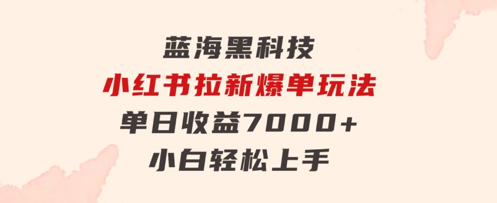 蓝海黑科技，小红书拉新爆单玩法，单日收益7000+，小白轻松上手-十一网创