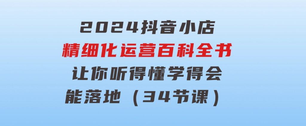 2024抖音小店-精细化运营百科全书：让你听得懂，学得会，能落地（34节课）-十一网创