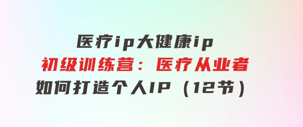 医疗ip/大健康ip/初级训练营：医疗从业者如何打造个人IP（12节）-十一网创