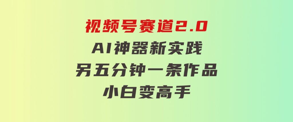 视频号赛道2.0：AI神器新实践！另辟蹊径！五分钟一条作品，小白变高手…-十一网创