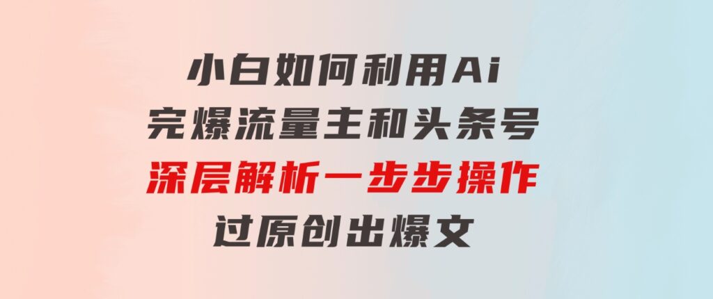 小白如何利用Ai，完爆流量主和头条号深层解析，一步步操作，过原创出爆文-十一网创