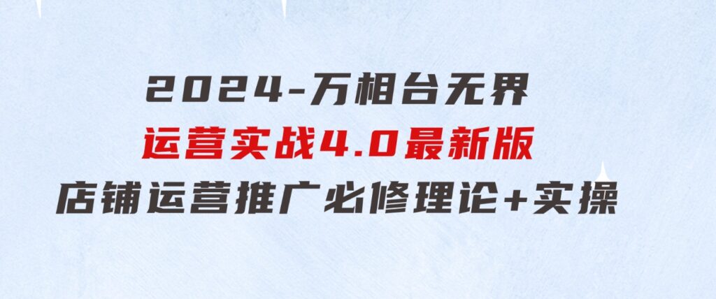 2024-万相台无界运营实战4.0最新版，店铺运营推广必修理论+实操-十一网创