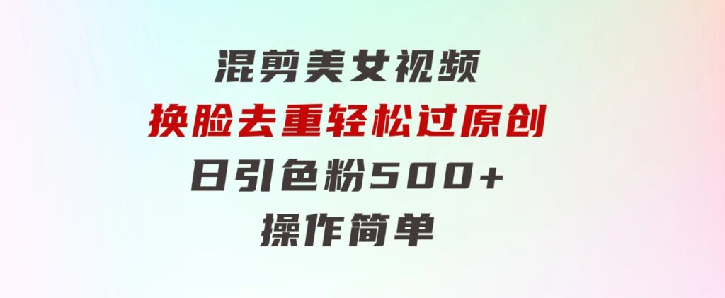 混剪美女视频，换脸去重，轻松过原创，日引色粉500+，操作简单-十一网创