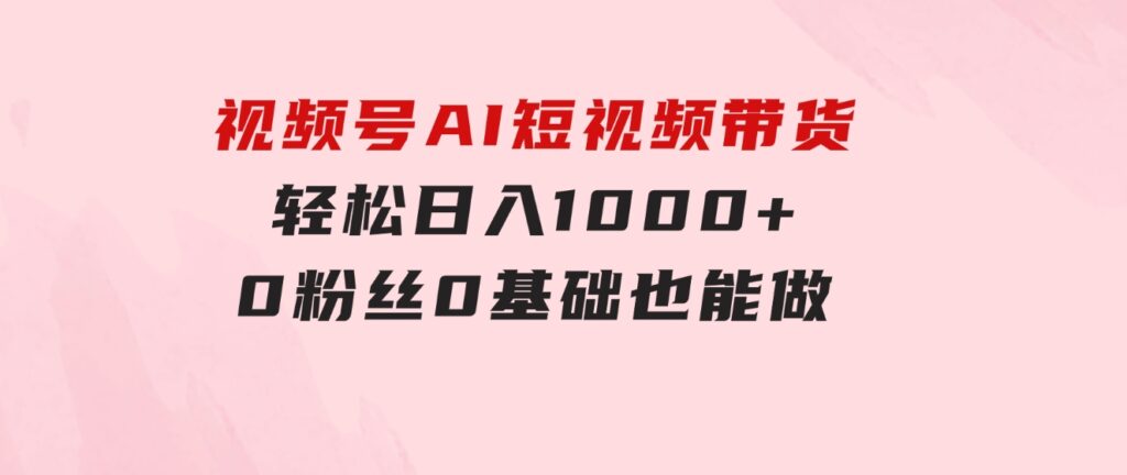 视频号AI短视频带货，轻松日入1000+，0粉丝0基础也能做-十一网创